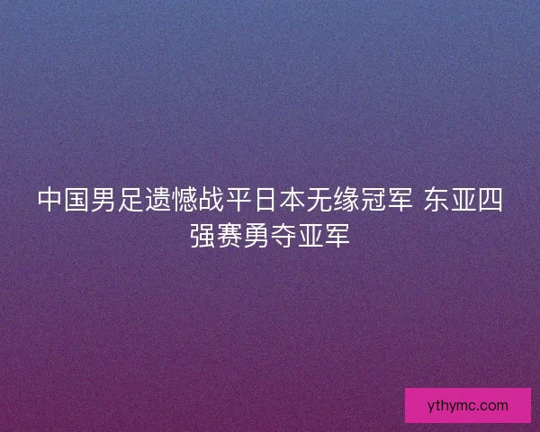 中国男足遗憾战平日本无缘冠军 东亚四强赛勇夺亚军