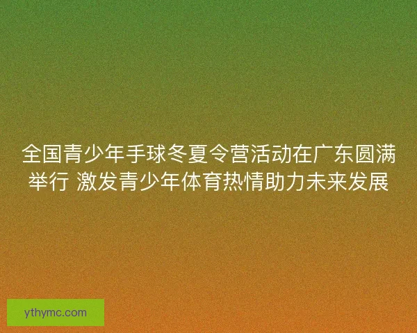 全国青少年手球冬夏令营活动在广东圆满举行 激发青少年体育热情助力未来发展