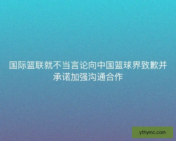 国际篮联就不当言论向中国篮球界致歉并承诺加强沟通合作