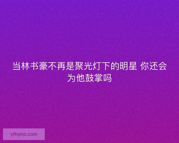 当林书豪不再是聚光灯下的明星 你还会为他鼓掌吗